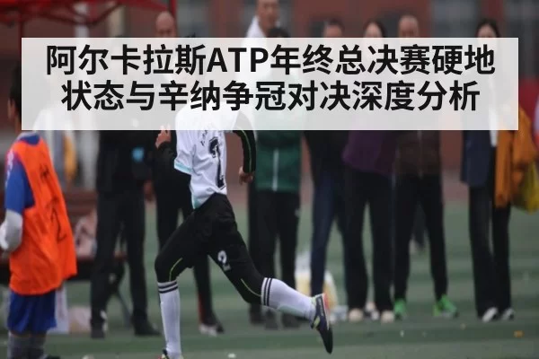 阿尔卡拉斯ATP年终总决赛硬地状态与辛纳争冠对决深度分析